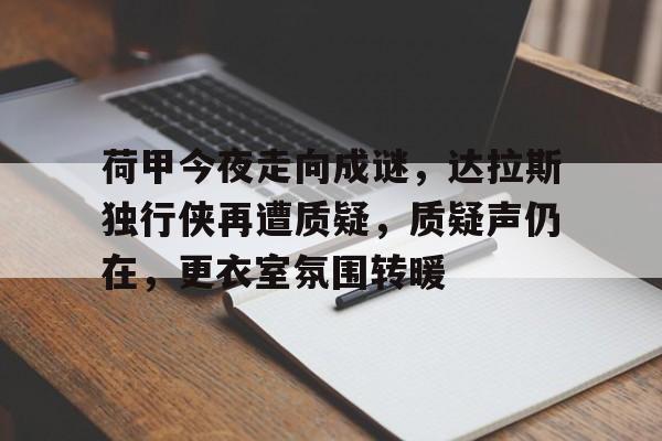 开云-荷甲今夜走向成谜，达拉斯独行侠再遭质疑，质疑声仍在，更衣室氛围转暖的简单介绍-开云