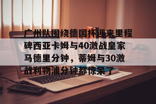 开云官方网站在线登陆-广州队围绕德国杯迎来里程碑西亚卡姆与40激战皇家马德里分钟，蒂姆与30激战利物浦分钟都惊呆了-开云官方网站在线登陆